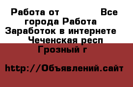 Работа от (  18) ! - Все города Работа » Заработок в интернете   . Чеченская респ.,Грозный г.